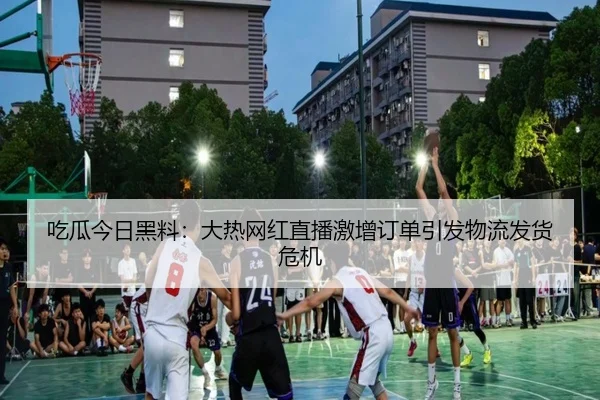 吃瓜今日黑料：大热网红直播激增订单引发物流发货危机